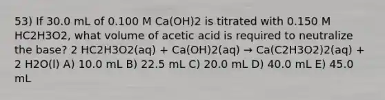 53) If 30.0 mL of 0.100 M Ca(OH)2 is titrated with 0.150 M HC2H3O2, what volume of acetic acid is required to neutralize the base? 2 HC2H3O2(aq) + Ca(OH)2(aq) → Ca(C2H3O2)2(aq) + 2 H2O(l) A) 10.0 mL B) 22.5 mL C) 20.0 mL D) 40.0 mL E) 45.0 mL