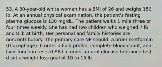 53. A 30-year-old white woman has a BMI of 26 and weighs 150 lb. At an annual physical examination, the patient's fasting plasma glucose is 130 mg/dL. The patient walks 1 mile three or four times weekly. She has had two children who weighed 7 lb and 8 lb at birth. Her personal and family histories are noncontributory. The primary care NP should: a.order metformin (Glucophage). b.order a lipid profile, complete blood count, and liver function tests (LFTs). c.order an oral glucose tolerance test. d.set a weight loss goal of 10 to 15 lb