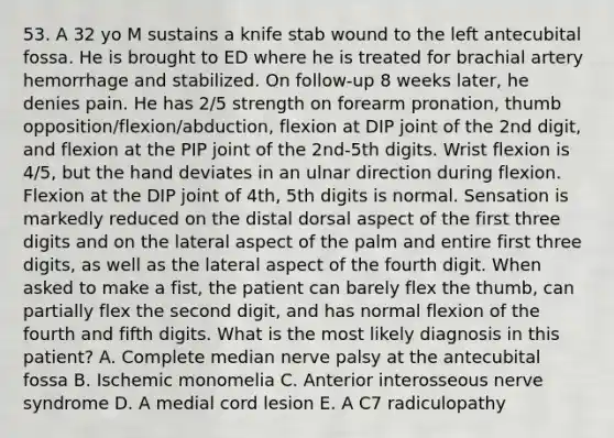 53. A 32 yo M sustains a knife stab wound to the left antecubital fossa. He is brought to ED where he is treated for brachial artery hemorrhage and stabilized. On follow-up 8 weeks later, he denies pain. He has 2/5 strength on forearm pronation, thumb opposition/flexion/abduction, flexion at DIP joint of the 2nd digit, and flexion at the PIP joint of the 2nd-5th digits. Wrist flexion is 4/5, but the hand deviates in an ulnar direction during flexion. Flexion at the DIP joint of 4th, 5th digits is normal. Sensation is markedly reduced on the distal dorsal aspect of the first three digits and on the lateral aspect of the palm and entire first three digits, as well as the lateral aspect of the fourth digit. When asked to make a fist, the patient can barely flex the thumb, can partially flex the second digit, and has normal flexion of the fourth and fifth digits. What is the most likely diagnosis in this patient? A. Complete median nerve palsy at the antecubital fossa B. Ischemic monomelia C. Anterior interosseous nerve syndrome D. A medial cord lesion E. A C7 radiculopathy