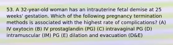 53. A 32-year-old woman has an intrauterine fetal demise at 25 weeks' gestation. Which of the following pregnancy termination methods is associated with the highest rate of complications? (A) IV oxytocin (B) IV prostaglandin (PG) (C) intravaginal PG (D) intramuscular (IM) PG (E) dilation and evacuation (D&E)