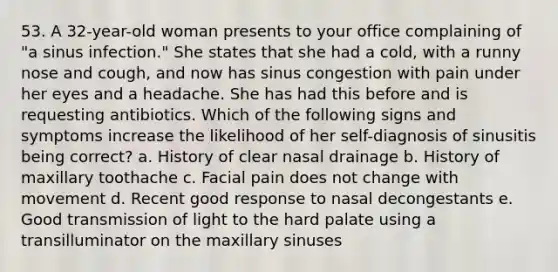 53. A 32-year-old woman presents to your office complaining of "a sinus infection." She states that she had a cold, with a runny nose and cough, and now has sinus congestion with pain under her eyes and a headache. She has had this before and is requesting antibiotics. Which of the following signs and symptoms increase the likelihood of her self-diagnosis of sinusitis being correct? a. History of clear nasal drainage b. History of maxillary toothache c. Facial pain does not change with movement d. Recent good response to nasal decongestants e. Good transmission of light to the hard palate using a transilluminator on the maxillary sinuses