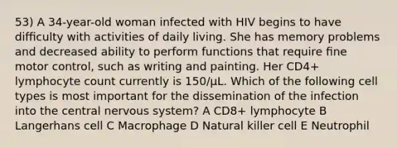 53) A 34-year-old woman infected with HIV begins to have difﬁculty with activities of daily living. She has memory problems and decreased ability to perform functions that require ﬁne motor control, such as writing and painting. Her CD4+ lymphocyte count currently is 150/µL. Which of the following cell types is most important for the dissemination of the infection into the central nervous system? A CD8+ lymphocyte B Langerhans cell C Macrophage D Natural killer cell E Neutrophil