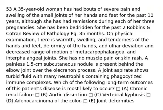 53 A 35-year-old woman has had bouts of severe pain and swelling of the small joints of her hands and feet for the past 10 years, although she has had remissions during each of her three pregnancies. She has been bedridden for the past 2 Robbins & Cotran Review of Pathology Pg. 85 months. On physical examination, there is warmth, swelling, and tenderness of the hands and feet, deformity of the hands, and ulnar deviation and decreased range of motion of metacarpophalangeal and interphalangeal joints. She has no muscle pain or skin rash. A painless 1.5-cm subcutaneous nodule is present behind the elbow joint over the olecranon process. A joint aspirate shows turbid fluid with many neutrophils containing phagocytized immune complexes. Which of the following long-term outcomes of this patient's disease is most likely to occur? □ (A) Chronic renal failure □ (B) Aortic dissection □ (C) Vertebral kyphosis □ (D) Adenocarcinoma of the colon □ (E) Joint deformities