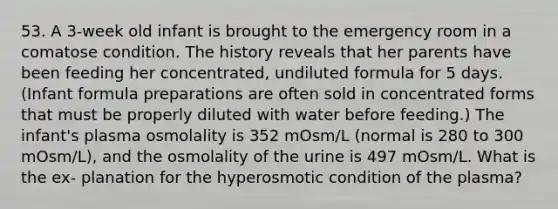 53. A 3-week old infant is brought to the emergency room in a comatose condition. The history reveals that her parents have been feeding her concentrated, undiluted formula for 5 days. (Infant formula preparations are often sold in concentrated forms that must be properly diluted with water before feeding.) The infant's plasma osmolality is 352 mOsm/L (normal is 280 to 300 mOsm/L), and the osmolality of the urine is 497 mOsm/L. What is the ex- planation for the hyperosmotic condition of the plasma?