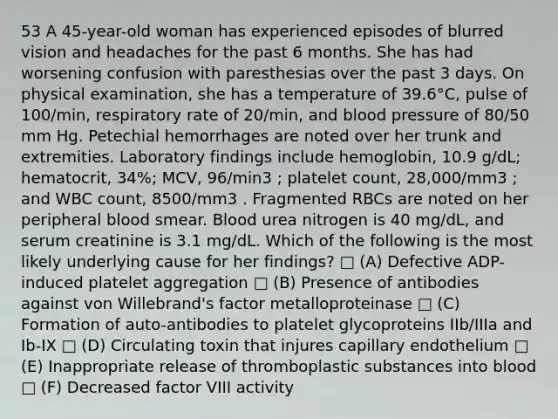 53 A 45-year-old woman has experienced episodes of blurred vision and headaches for the past 6 months. She has had worsening confusion with paresthesias over the past 3 days. On physical examination, she has a temperature of 39.6°C, pulse of 100/min, respiratory rate of 20/min, and <a href='https://www.questionai.com/knowledge/kD0HacyPBr-blood-pressure' class='anchor-knowledge'>blood pressure</a> of 80/50 mm Hg. Petechial hemorrhages are noted over her trunk and extremities. Laboratory findings include hemoglobin, 10.9 g/dL; hematocrit, 34%; MCV, 96/min3 ; platelet count, 28,000/mm3 ; and WBC count, 8500/mm3 . Fragmented RBCs are noted on her peripheral blood smear. Blood urea nitrogen is 40 mg/dL, and serum creatinine is 3.1 mg/dL. Which of the following is the most likely underlying cause for her findings? □ (A) Defective ADP-induced platelet aggregation □ (B) Presence of antibodies against von Willebrand's factor metalloproteinase □ (C) Formation of auto-antibodies to platelet glycoproteins IIb/IIIa and Ib-IX □ (D) Circulating toxin that injures capillary endothelium □ (E) Inappropriate release of thromboplastic substances into blood □ (F) Decreased factor VIII activity