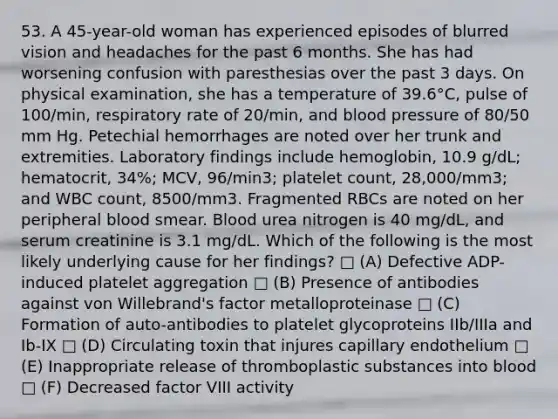 53. A 45-year-old woman has experienced episodes of blurred vision and headaches for the past 6 months. She has had worsening confusion with paresthesias over the past 3 days. On physical examination, she has a temperature of 39.6°C, pulse of 100/min, respiratory rate of 20/min, and blood pressure of 80/50 mm Hg. Petechial hemorrhages are noted over her trunk and extremities. Laboratory findings include hemoglobin, 10.9 g/dL; hematocrit, 34%; MCV, 96/min3; platelet count, 28,000/mm3; and WBC count, 8500/mm3. Fragmented RBCs are noted on her peripheral blood smear. Blood urea nitrogen is 40 mg/dL, and serum creatinine is 3.1 mg/dL. Which of the following is the most likely underlying cause for her findings? □ (A) Defective ADP-induced platelet aggregation □ (B) Presence of antibodies against von Willebrand's factor metalloproteinase □ (C) Formation of auto-antibodies to platelet glycoproteins IIb/IIIa and Ib-IX □ (D) Circulating toxin that injures capillary endothelium □ (E) Inappropriate release of thromboplastic substances into blood □ (F) Decreased factor VIII activity