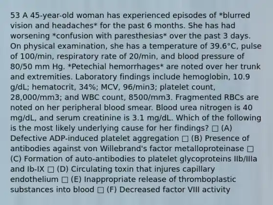 53 A 45-year-old woman has experienced episodes of *blurred vision and headaches* for the past 6 months. She has had worsening *confusion with paresthesias* over the past 3 days. On physical examination, she has a temperature of 39.6°C, pulse of 100/min, respiratory rate of 20/min, and <a href='https://www.questionai.com/knowledge/kD0HacyPBr-blood-pressure' class='anchor-knowledge'>blood pressure</a> of 80/50 mm Hg. *Petechial hemorrhages* are noted over her trunk and extremities. Laboratory findings include hemoglobin, 10.9 g/dL; hematocrit, 34%; MCV, 96/min3; platelet count, 28,000/mm3; and WBC count, 8500/mm3. Fragmented RBCs are noted on her peripheral blood smear. Blood urea nitrogen is 40 mg/dL, and serum creatinine is 3.1 mg/dL. Which of the following is the most likely underlying cause for her findings? □ (A) Defective ADP-induced platelet aggregation □ (B) Presence of antibodies against von Willebrand's factor metalloproteinase □ (C) Formation of auto-antibodies to platelet glycoproteins IIb/IIIa and Ib-IX □ (D) Circulating toxin that injures capillary endothelium □ (E) Inappropriate release of thromboplastic substances into blood □ (F) Decreased factor VIII activity