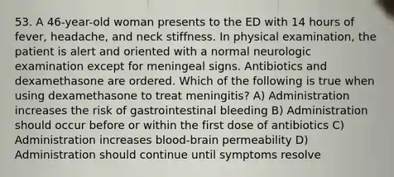 53. A 46-year-old woman presents to the ED with 14 hours of fever, headache, and neck stiffness. In physical examination, the patient is alert and oriented with a normal neurologic examination except for meningeal signs. Antibiotics and dexamethasone are ordered. Which of the following is true when using dexamethasone to treat meningitis? A) Administration increases the risk of gastrointestinal bleeding B) Administration should occur before or within the first dose of antibiotics C) Administration increases blood-brain permeability D) Administration should continue until symptoms resolve