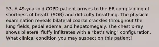 53. A 49-year-old COPD patient arrives to the ER complaining of shortness of breath (SOB) and difficulty breathing. The physical examination reveals bilateral coarse crackles throughout the lung fields, pedal edema, and hepatomegaly. The chest x-ray shows bilateral fluffy infiltrates with a "bat's wing" configuration. What clinical condition you may suspect on this patient?