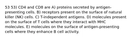 53 53) CD4 and CD8 are A) proteins secreted by antigen-presenting cells. B) receptors present on the surface of natural killer (NK) cells. C) T-independent antigens. D) molecules present on the surface of T cells where they interact with MHC molecules. E) molecules on the surface of antigen-presenting cells where they enhance B cell activity.