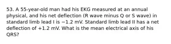 53. A 55-year-old man had his EKG measured at an annual physical, and his net deflection (R wave minus Q or S wave) in standard limb lead I is −1.2 mV. Standard limb lead II has a net deflection of +1.2 mV. What is the mean electrical axis of his QRS?