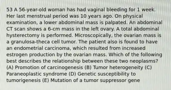 53 A 56-year-old woman has had vaginal bleeding for 1 week. Her last menstrual period was 10 years ago. On physical examination, a lower abdominal mass is palpated. An abdominal CT scan shows a 6-cm mass in the left ovary. A total abdominal hysterectomy is performed. Microscopically, the ovarian mass is a granulosa-theca cell tumor. The patient also is found to have an endometrial carcinoma, which resulted from increased estrogen production by the ovarian mass. Which of the following best describes the relationship between these two neoplasms? (A) Promotion of carcinogenesis (B) Tumor heterogeneity (C) Paraneoplastic syndrome (D) Genetic susceptibility to tumorigenesis (E) Mutation of a tumor suppressor gene