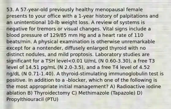 53. A 57-year-old previously healthy menopausal female presents to your office with a 1-year history of palpitations and an unintentional 10-lb weight loss. A review of systems is negative for tremors or visual changes. Vital signs include a blood pressure of 129/85 mm Hg and a heart rate of 110 beats/min. A physical examination is otherwise unremarkable except for a nontender, diffusely enlarged thyroid with no distinct nodules, and mild proptosis. Laboratory studies are significant for a TSH level<0.01 U/mL (N 0.60-3.30), a free T3 level of 14.51 pg/mL (N 2.0-3.5), and a free T4 level of 4.52 ng/dL (N 0.71-1.40). A thyroid-stimulating immunoglobulin test is positive. In addition to a -blocker, which one of the following is the most appropriate initial management? A) Radioactive iodine ablation B) Thyroidectomy C) Methimazole (Tapazole) D) Propylthiouracil (PTU)