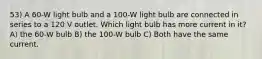 53) A 60-W light bulb and a 100-W light bulb are connected in series to a 120 V outlet. Which light bulb has more current in it? A) the 60-W bulb B) the 100-W bulb C) Both have the same current.