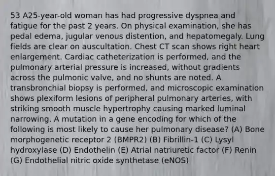 53 A25-year-old woman has had progressive dyspnea and fatigue for the past 2 years. On physical examination, she has pedal edema, jugular venous distention, and hepatomegaly. Lung fields are clear on auscultation. Chest CT scan shows right heart enlargement. Cardiac catheterization is performed, and the pulmonary arterial pressure is increased, without gradients across the pulmonic valve, and no shunts are noted. A transbronchial biopsy is performed, and microscopic examination shows plexiform lesions of peripheral pulmonary arteries, with striking smooth muscle hypertrophy causing marked luminal narrowing. A mutation in a gene encoding for which of the following is most likely to cause her pulmonary disease? (A) Bone morphogenetic receptor 2 (BMPR2) (B) Fibrillin-1 (C) Lysyl hydroxylase (D) Endothelin (E) Atrial natriuretic factor (F) Renin (G) Endothelial nitric oxide synthetase (eNOS)