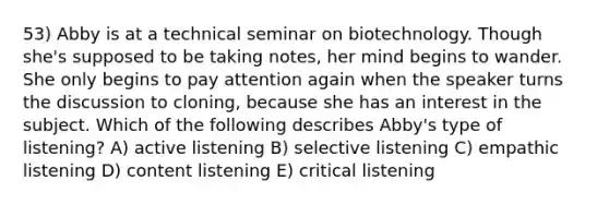 53) Abby is at a technical seminar on biotechnology. Though she's supposed to be taking notes, her mind begins to wander. She only begins to pay attention again when the speaker turns the discussion to cloning, because she has an interest in the subject. Which of the following describes Abby's type of listening? A) active listening B) selective listening C) empathic listening D) content listening E) critical listening