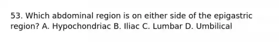 53. Which abdominal region is on either side of the epigastric region? A. Hypochondriac B. Iliac C. Lumbar D. Umbilical
