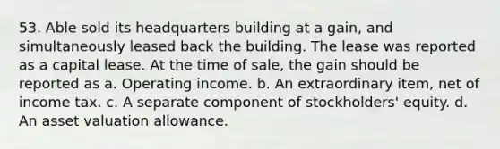 53. Able sold its headquarters building at a gain, and simultaneously leased back the building. The lease was reported as a capital lease. At the time of sale, the gain should be reported as a. Operating income. b. An extraordinary item, net of income tax. c. A separate component of stockholders' equity. d. An asset valuation allowance.