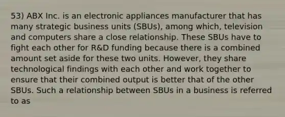 53) ABX Inc. is an electronic appliances manufacturer that has many strategic business units (SBUs), among which, television and computers share a close relationship. These SBUs have to fight each other for R&D funding because there is a combined amount set aside for these two units. However, they share technological findings with each other and work together to ensure that their combined output is better that of the other SBUs. Such a relationship between SBUs in a business is referred to as