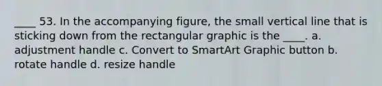 ____ 53. In the accompanying figure, the small vertical line that is sticking down from the rectangular graphic is the ____. a. adjustment handle c. Convert to SmartArt Graphic button b. rotate handle d. resize handle