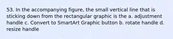 53. In the accompanying figure, the small vertical line that is sticking down from the rectangular graphic is the a. adjustment handle c. Convert to SmartArt Graphic button b. rotate handle d. resize handle