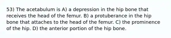 53) The acetabulum is A) a depression in the hip bone that receives the head of the femur. B) a protuberance in the hip bone that attaches to the head of the femur. C) the prominence of the hip. D) the anterior portion of the hip bone.