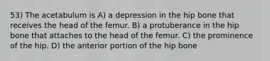 53) The acetabulum is A) a depression in the hip bone that receives the head of the femur. B) a protuberance in the hip bone that attaches to the head of the femur. C) the prominence of the hip. D) the anterior portion of the hip bone