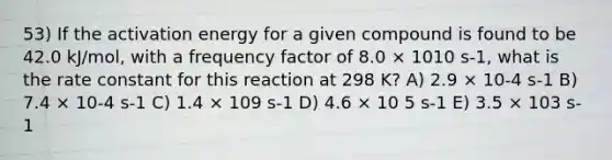 53) If the activation energy for a given compound is found to be 42.0 kJ/mol, with a frequency factor of 8.0 × 1010 s-1, what is the rate constant for this reaction at 298 K? A) 2.9 × 10-4 s-1 B) 7.4 × 10-4 s-1 C) 1.4 × 109 s-1 D) 4.6 × 10 5 s-1 E) 3.5 × 103 s-1