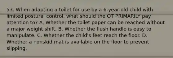 53. When adapting a toilet for use by a 6-year-old child with limited postural control, what should the OT PRIMARILY pay attention to? A. Whether the toilet paper can be reached without a major weight shift. B. Whether the flush handle is easy to manipulate. C. Whether the child's feet reach the floor. D. Whether a nonskid mat is available on the floor to prevent slipping.