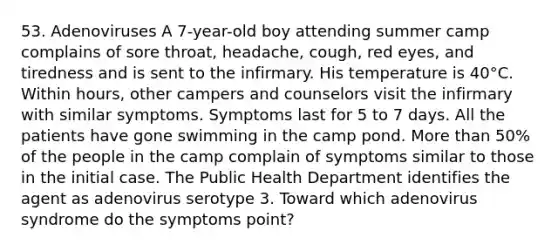 53. Adenoviruses A 7-year-old boy attending summer camp complains of sore throat, headache, cough, red eyes, and tiredness and is sent to the infirmary. His temperature is 40°C. Within hours, other campers and counselors visit the infirmary with similar symptoms. Symptoms last for 5 to 7 days. All the patients have gone swimming in the camp pond. More than 50% of the people in the camp complain of symptoms similar to those in the initial case. The Public Health Department identifies the agent as adenovirus serotype 3. Toward which adenovirus syndrome do the symptoms point?