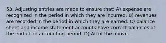 53. Adjusting entries are made to ensure that: A) expense are recognized in the period in which they are incurred. B) revenues are recorded in the period in which they are earned. C) balance sheet and income statement accounts have correct balances at the end of an accounting period. D) All of the above.