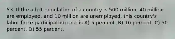 53. If the adult population of a country is 500 million, 40 million are employed, and 10 million are unemployed, this country's labor force participation rate is A) 5 percent. B) 10 percent. C) 50 percent. D) 55 percent.