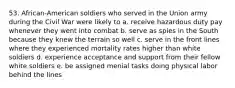 53. African-American soldiers who served in the Union army during the Civil War were likely to a. receive hazardous duty pay whenever they went into combat b. serve as spies in the South because they knew the terrain so well c. serve in the front lines where they experienced mortality rates higher than white soldiers d. experience acceptance and support from their fellow white soldiers e. be assigned menial tasks doing physical labor behind the lines