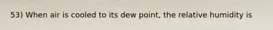 53) When air is cooled to its dew point, the relative humidity is