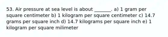 53. Air pressure at sea level is about _______. a) 1 gram per square centimeter b) 1 kilogram per square centimeter c) 14.7 grams per square inch d) 14.7 kilograms per square inch e) 1 kilogram per square milimeter