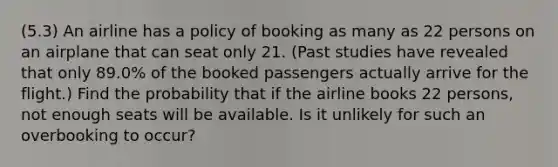 (5.3) An airline has a policy of booking as many as 22 persons on an airplane that can seat only 21. (Past studies have revealed that only 89.0% of the booked passengers actually arrive for the flight.) Find the probability that if the airline books 22 persons, not enough seats will be available. Is it unlikely for such an overbooking to occur?