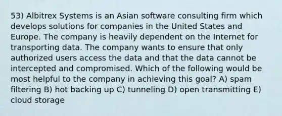 53) Albitrex Systems is an Asian software consulting firm which develops solutions for companies in the United States and Europe. The company is heavily dependent on the Internet for transporting data. The company wants to ensure that only authorized users access the data and that the data cannot be intercepted and compromised. Which of the following would be most helpful to the company in achieving this goal? A) spam filtering B) hot backing up C) tunneling D) open transmitting E) cloud storage