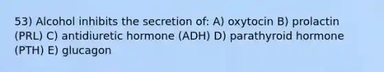 53) Alcohol inhibits the secretion of: A) oxytocin B) prolactin (PRL) C) antidiuretic hormone (ADH) D) parathyroid hormone (PTH) E) glucagon