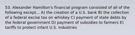 53. Alexander Hamilton's financial program consisted of all of the following except... A) the creation of a U.S. bank B) the collection of a federal excise tax on whiskey C) payment of state debts by the federal government D) payment of subsidies to farmers E) tariffs to protect infant U.S. industries