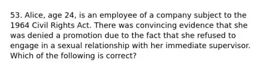 53. Alice, age 24, is an employee of a company subject to the 1964 Civil Rights Act. There was convincing evidence that she was denied a promotion due to the fact that she refused to engage in a sexual relationship with her immediate supervisor. Which of the following is correct?