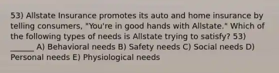 53) Allstate Insurance promotes its auto and home insurance by telling consumers, "You're in good hands with Allstate." Which of the following types of needs is Allstate trying to satisfy? 53) ______ A) Behavioral needs B) Safety needs C) Social needs D) Personal needs E) Physiological needs