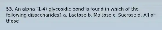 53. An alpha (1,4) glycosidic bond is found in which of the following disaccharides? a. Lactose b. Maltose c. Sucrose d. All of these