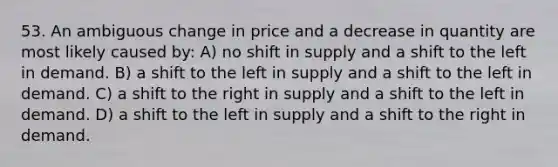 53. An ambiguous change in price and a decrease in quantity are most likely caused by: A) no shift in supply and a shift to the left in demand. B) a shift to the left in supply and a shift to the left in demand. C) a shift to the right in supply and a shift to the left in demand. D) a shift to the left in supply and a shift to the right in demand.