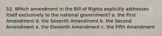 53. Which amendment in the Bill of Rights explicitly addresses itself exclusively to the national government? a. the First Amendment d. the Seventh Amendment b. the Second Amendment e. the Eleventh Amendment c. the Fifth Amendment