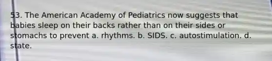 53. The American Academy of Pediatrics now suggests that babies sleep on their backs rather than on their sides or stomachs to prevent a. rhythms. b. SIDS. c. autostimulation. d. state.