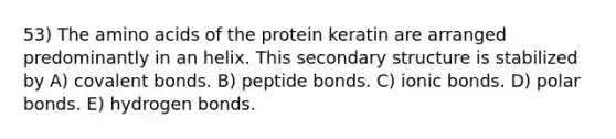 53) The amino acids of the protein keratin are arranged predominantly in an helix. This secondary structure is stabilized by A) covalent bonds. B) peptide bonds. C) ionic bonds. D) polar bonds. E) hydrogen bonds.