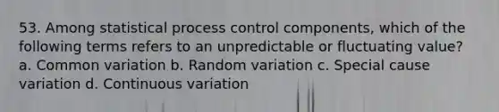 53. Among statistical process control components, which of the following terms refers to an unpredictable or fluctuating value? a. Common variation b. Random variation c. Special cause variation d. Continuous variation