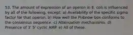 53. The amount of expression of an operon in E. coli is influenced by all of the following, except: a) Availability of the specific sigma factor for that operon. b) How well the Pribnow box conforms to the consensus sequence. c) Attenuation mechanisms. d) Presence of 3' 5' cyclic AMP. e) All of these.