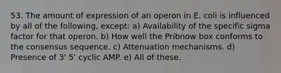 53. The amount of expression of an operon in E. coli is influenced by all of the following, except: a) Availability of the specific sigma factor for that operon. b) How well the Pribnow box conforms to the consensus sequence. c) Attenuation mechanisms. d) Presence of 3' 5' cyclic AMP. e) All of these.