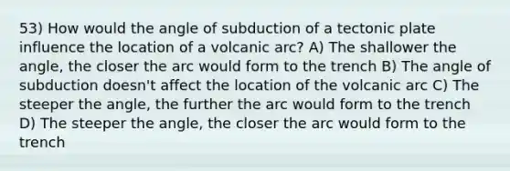 53) How would the angle of subduction of a tectonic plate influence the location of a volcanic arc? A) The shallower the angle, the closer the arc would form to the trench B) The angle of subduction doesn't affect the location of the volcanic arc C) The steeper the angle, the further the arc would form to the trench D) The steeper the angle, the closer the arc would form to the trench